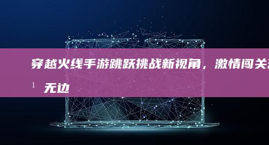 穿越火线手游：跳跃挑战新视角，激情闯关乐无边